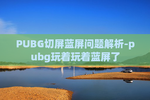 PUBG切屏蓝屏问题解析-pubg玩着玩着蓝屏了 PUBG切屏蓝屏问题解析-pubg玩着玩着蓝屏了