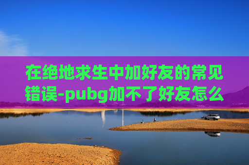 在绝地求生中加好友的常见错误-pubg加不了好友怎么回事