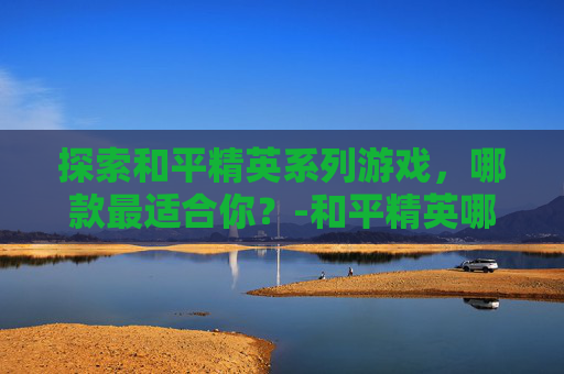 探索和平精英系列游戏，哪款最适合你？-和平精英哪个最强