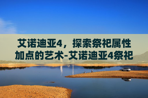 艾诺迪亚4,探索祭祀属性加点的艺术-艾诺迪亚4祭祀用什么武器 艾诺迪亚4,探索祭祀属性加点的艺术-艾诺迪亚4祭祀用什么武器