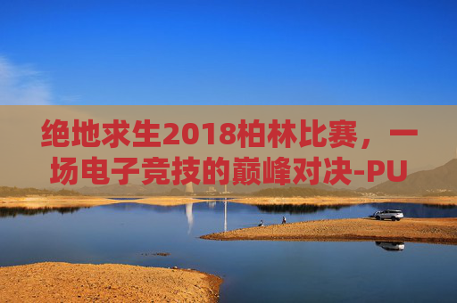 绝地求生2018柏林比赛，一场电子竞技的巅峰对决-PUBG柏林