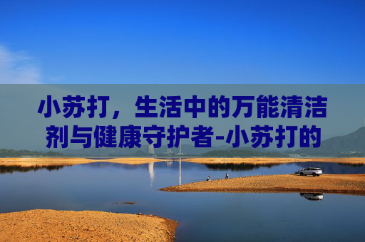 小苏打，生活中的万能清洁剂与健康守护者-小苏打的功效与作用食用方法