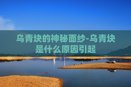 乌青块的神秘面纱-乌青块是什么原因引起