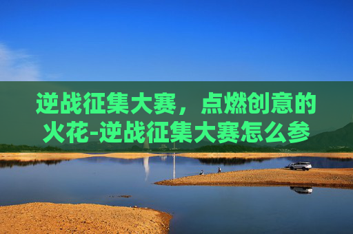 逆战征集大赛，点燃创意的火花-逆战征集大赛怎么参加
