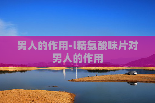男人的作用-l精氨酸味片对男人的作用