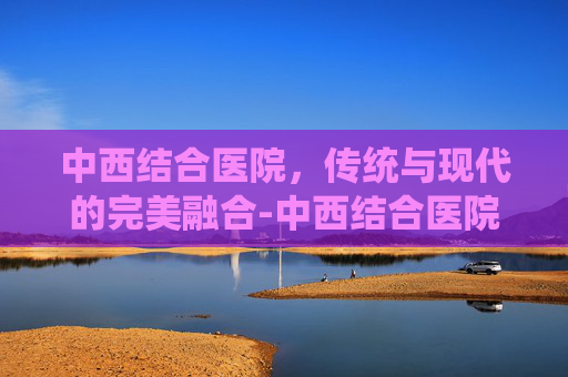 中西结合医院，传统与现代的完美融合-中西结合医院在哪个位置