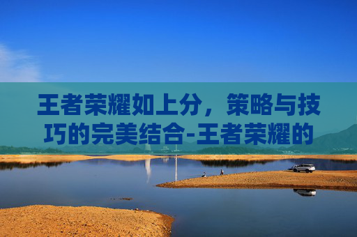 王者荣耀如上分，策略与技巧的完美结合-王者荣耀的上分小技巧
