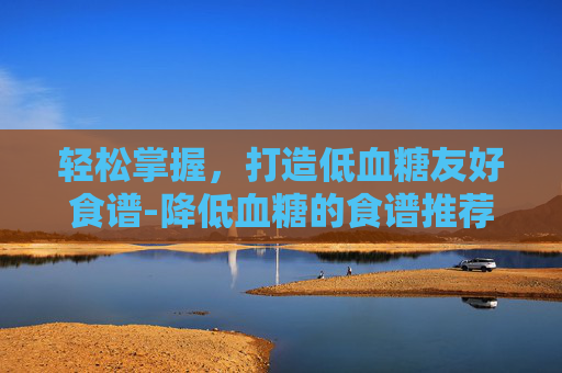 轻松掌握，打造低血糖友好食谱-降低血糖的食谱推荐