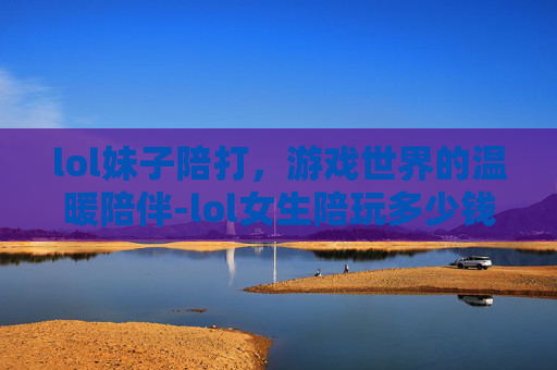 lol妹子陪打，游戏世界的温暖陪伴-lol女生陪玩多少钱一个小时