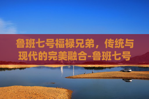 鲁班七号福禄兄弟，传统与现代的完美融合-鲁班七号福禄兄弟值得买吗