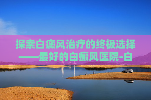 探索白癜风治疗的终极选择——最好的白癜风医院-白癜风那家医院治的好