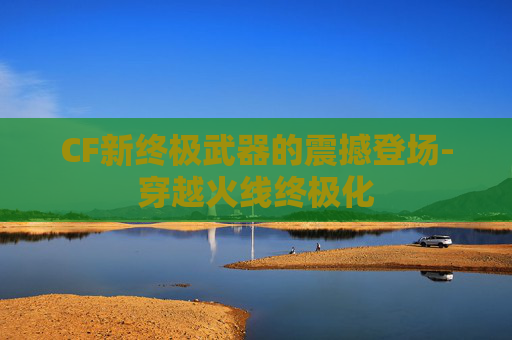 CF新终极武器的震撼登场-穿越火线终极化