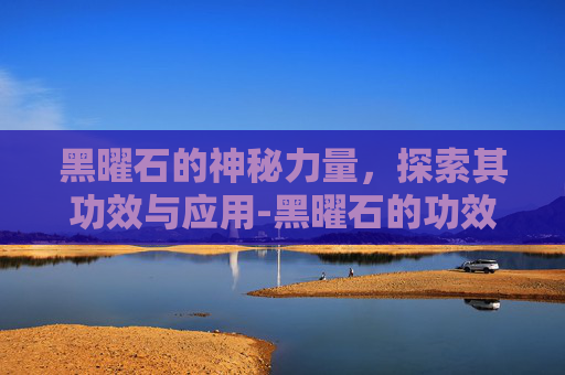 黑曜石的神秘力量，探索其功效与应用-黑曜石的功效与作用佩戴禁忌