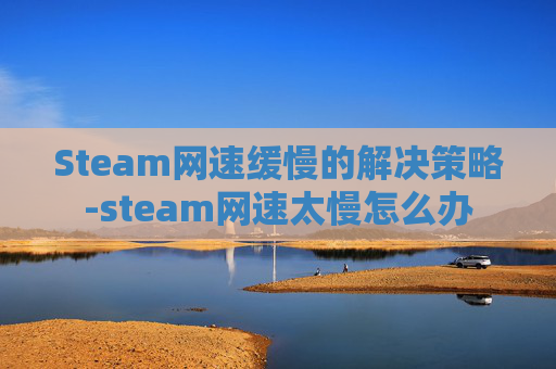 Steam网速缓慢的解决策略-steam网速太慢怎么办