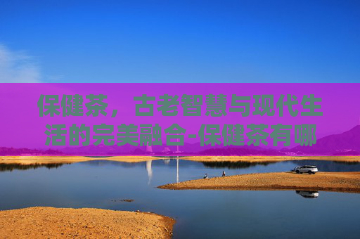 保健茶，古老智慧与现代生活的完美融合-保健茶有哪些品种