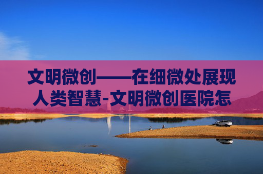 文明微创——在细微处展现人类智慧-文明微创医院怎么样