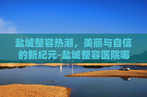 盐城整容热潮，美丽与自信的新纪元-盐城整容医院哪个最好