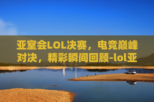 亚室会LOL决赛，电竞巅峰对决，精彩瞬间回顾-lol亚运会赛程