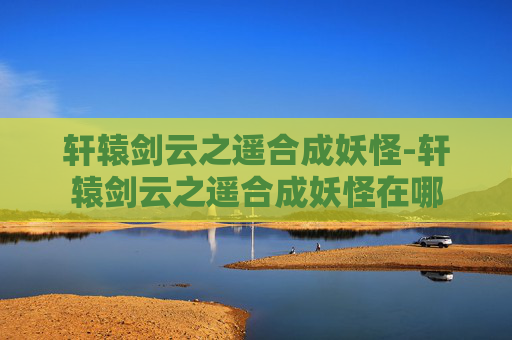 轩辕剑云之遥合成妖怪-轩辕剑云之遥合成妖怪在哪
