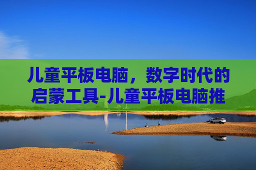 儿童平板电脑，数字时代的启蒙工具-儿童平板电脑推荐