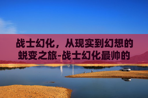 战士幻化，从现实到幻想的蜕变之旅-战士幻化最帅的一套