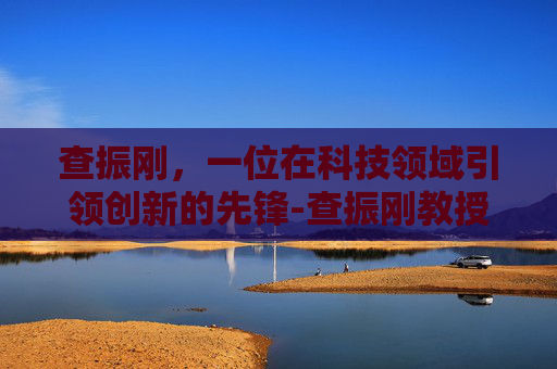 查振刚，一位在科技领域引领创新的先锋-查振刚教授