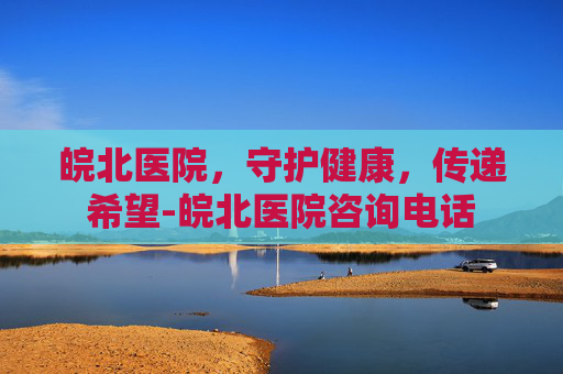 皖北医院，守护健康，传递希望-皖北医院咨询电话