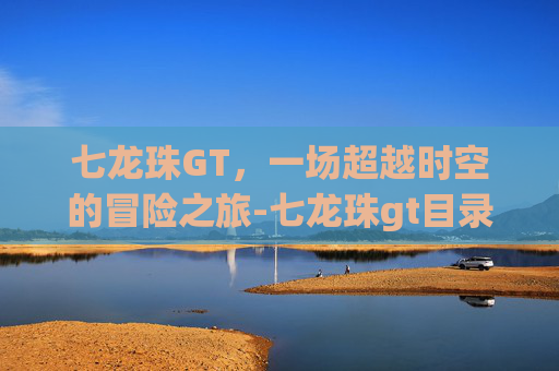 七龙珠GT，一场超越时空的冒险之旅-七龙珠gt目录表