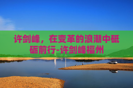 许剑峰，在变革的浪潮中砥砺前行-许剑峰福州