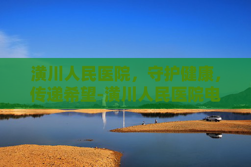 潢川人民医院，守护健康，传递希望-潢川人民医院电话