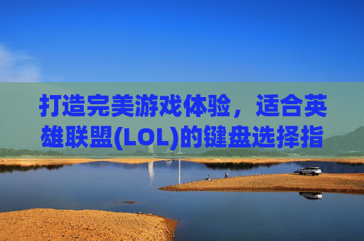 打造完美游戏体验，适合英雄联盟(LOL)的键盘选择指南-玩lol哪种键盘好用