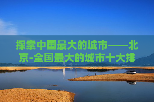 探索中国最大的城市——北京-全国最大的城市十大排名