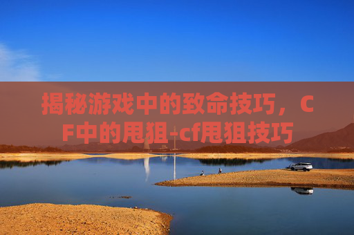 揭秘游戏中的致命技巧，CF中的甩狙-cf甩狙技巧