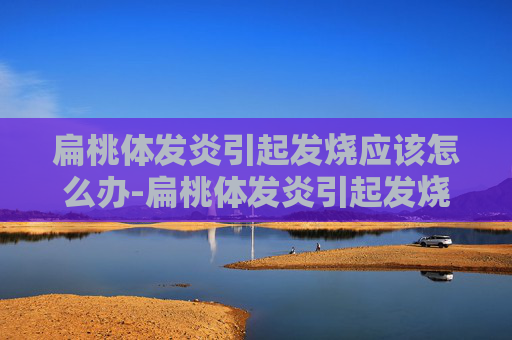 扁桃体发炎引起发烧应该怎么办-扁桃体发炎引起发烧应该怎么办儿童