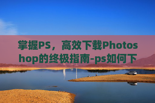 掌握PS，高效下载Photoshop的终极指南-ps如何下载安装