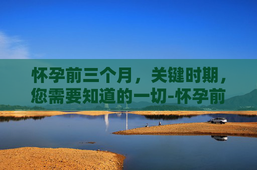 怀孕前三个月，关键时期，您需要知道的一切-怀孕前三个月注意什么事项