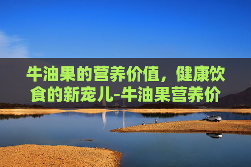 牛油果的营养价值，健康饮食的新宠儿-牛油果营养价值高吗