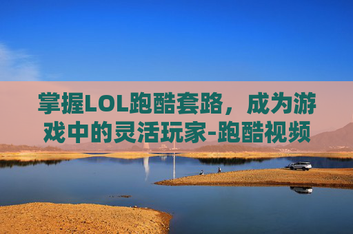 掌握LOL跑酷套路，成为游戏中的灵活玩家-跑酷视频教学
