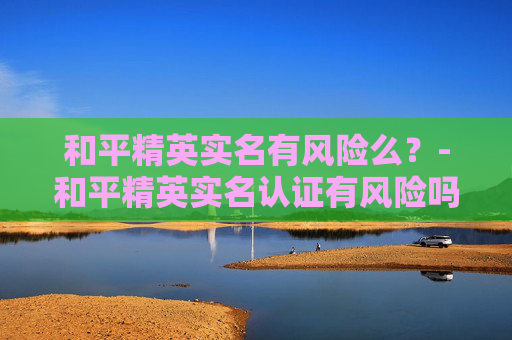 和平精英实名有风险么？-和平精英实名认证有风险吗
