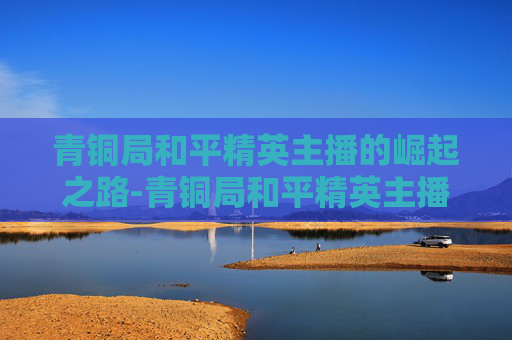 青铜局和平精英主播的崛起之路-青铜局和平精英主播怎么玩