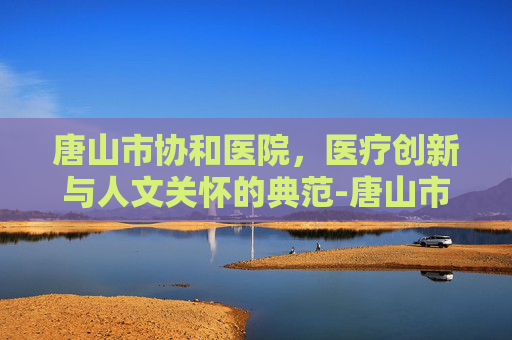 唐山市协和医院，医疗创新与人文关怀的典范-唐山市协和医院24小时电话