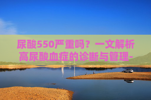 尿酸550严重吗？一文解析高尿酸血症的诊断与管理-尿酸550严重吗需要用药吗