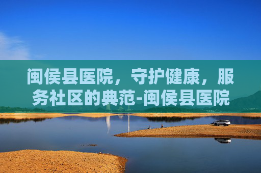 闽侯县医院，守护健康，服务社区的典范-闽侯县医院电话