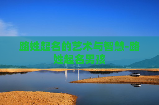 路姓起名的艺术与智慧-路姓起名男孩