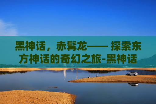 黑神话，赤髯龙—— 探索东方神话的奇幻之旅-黑神话赤髯龙在哪里