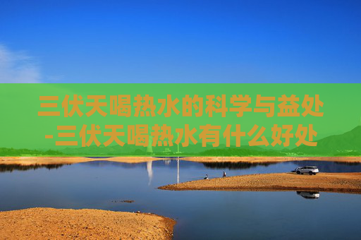 三伏天喝热水的科学与益处-三伏天喝热水有什么好处