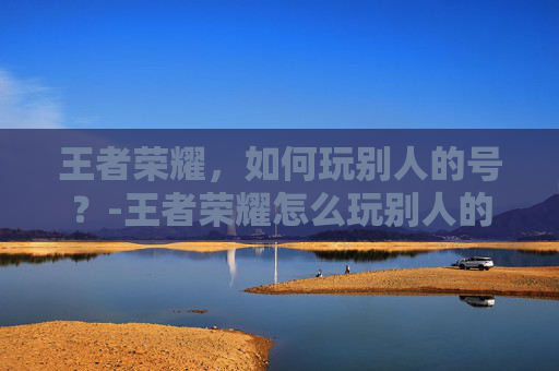 王者荣耀，如何玩别人的号？-王者荣耀怎么玩别人的号扫码登录