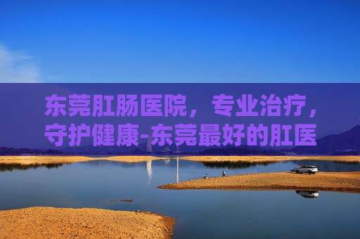 东莞肛肠医院，专业治疗，守护健康-东莞最好的肛医院在哪里