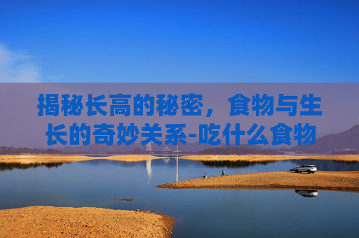 揭秘长高的秘密，食物与生长的奇妙关系-吃什么食物能长高 初中生
