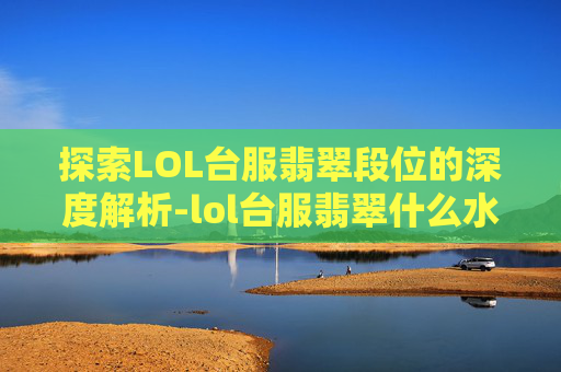 探索LOL台服翡翠段位的深度解析-lol台服翡翠什么水平能玩